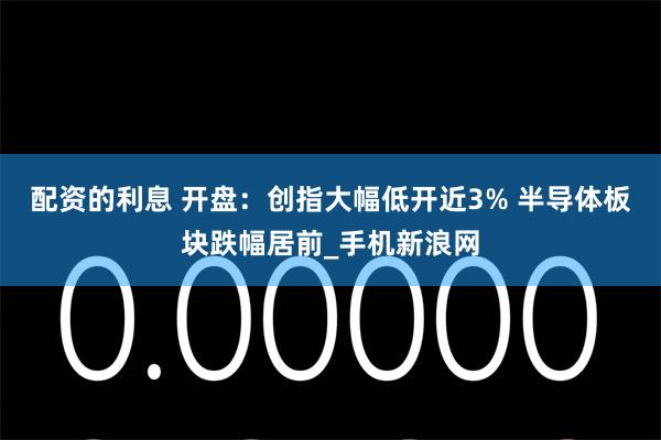 配资的利息 开盘:创指大幅低开近3% 半导体板块跌幅居前_手机新浪网