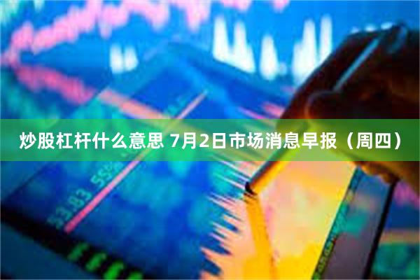 炒股杠杆什么意思 7月2日市场消息早报(周四)