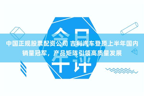 中国正规股票配资公司 吉利汽车登顶上半年国内销量冠军,产品矩阵引领高质量发展