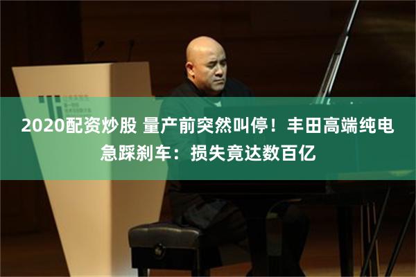 2020配资炒股 量产前突然叫停！丰田高端纯电急踩刹车：损失竟达数百亿