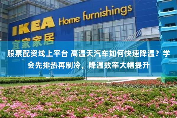 股票配资线上平台 高温天汽车如何快速降温？学会先排热再制冷，降温效率大幅提升