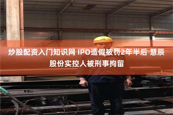 炒股配资入门知识网 IPO造假被罚2年半后 慧辰股份实控人被刑事拘留