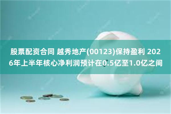 股票配资合同 越秀地产(00123)保持盈利 2026年上半年核心净利润预计在0.5亿至1.0亿之间