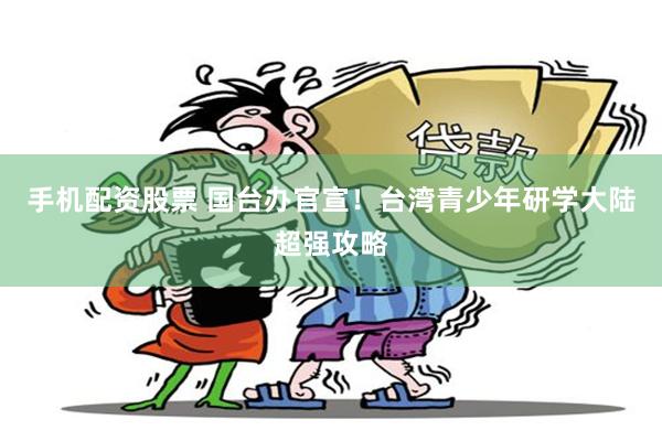 手机配资股票 国台办官宣！台湾青少年研学大陆超强攻略