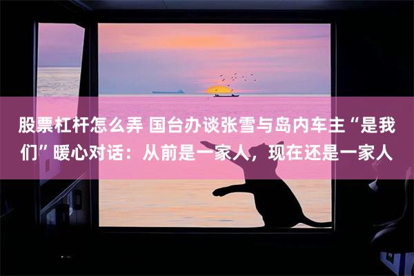 股票杠杆怎么弄 国台办谈张雪与岛内车主“是我们”暖心对话：从前是一家人，现在还是一家人