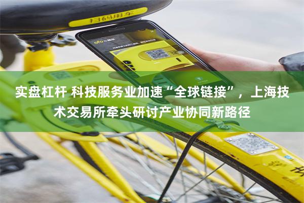 实盘杠杆 科技服务业加速“全球链接”，上海技术交易所牵头研讨产业协同新路径