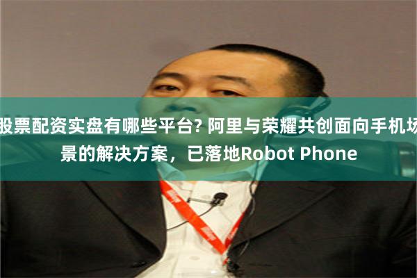 股票配资实盘有哪些平台? 阿里与荣耀共创面向手机场景的解决方案，已落地Robot Phone
