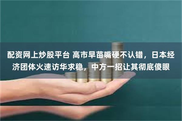 配资网上炒股平台 高市早苗嘴硬不认错，日本经济团体火速访华求稳，中方一招让其彻底傻眼