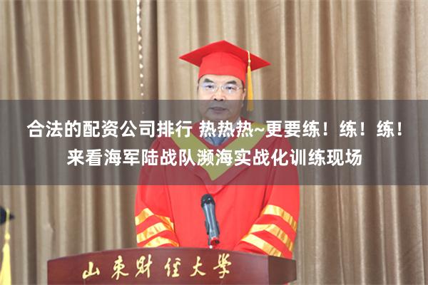 合法的配资公司排行 热热热~更要练！练！练！来看海军陆战队濒海实战化训练现场