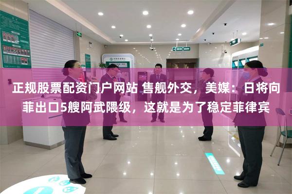 正规股票配资门户网站 售舰外交，美媒：日将向菲出口5艘阿武隈级，这就是为了稳定菲律宾