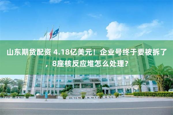 山东期货配资 4.18亿美元！企业号终于要被拆了，8座核反应堆怎么处理？