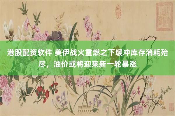港股配资软件 美伊战火重燃之下缓冲库存消耗殆尽，油价或将迎来新一轮暴涨