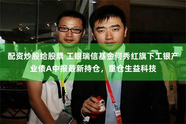 配资炒股给股票 工银瑞信基金何秀红旗下工银产业债A中报最新持仓，重仓生益科技