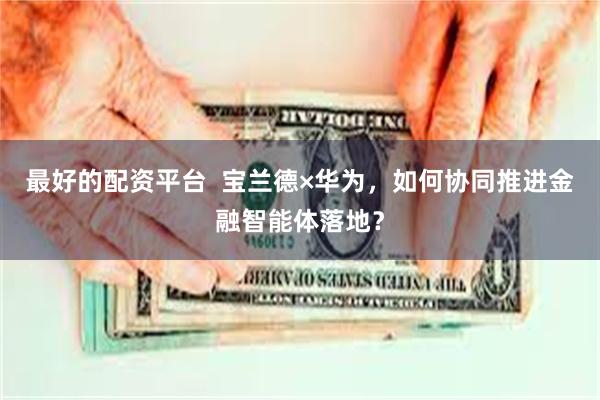 最好的配资平台  宝兰德×华为，如何协同推进金融智能体落地？