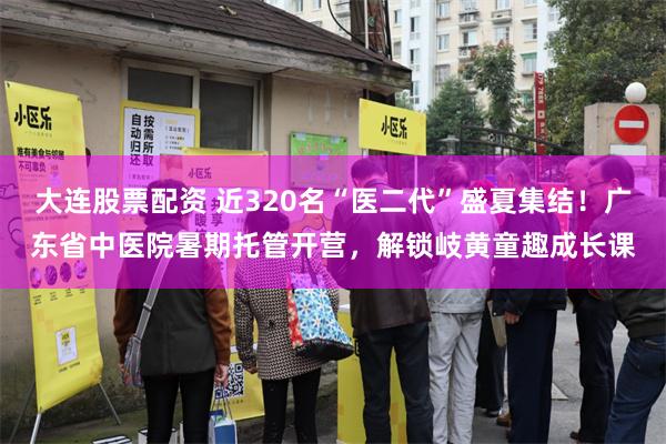 大连股票配资 近320名“医二代”盛夏集结！广东省中医院暑期托管开营，解锁岐黄童趣成长课