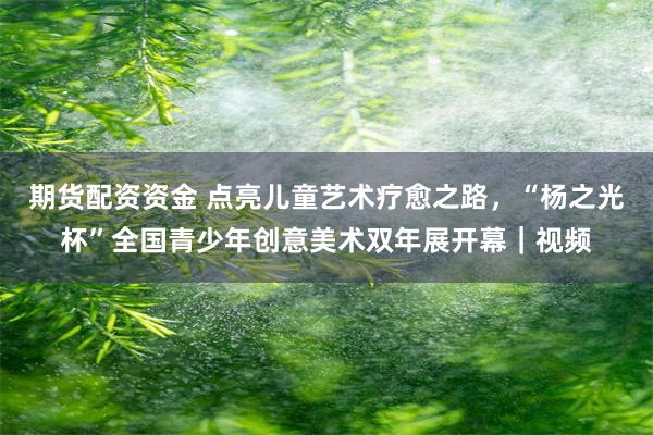 期货配资资金 点亮儿童艺术疗愈之路，“杨之光杯”全国青少年创意美术双年展开幕｜视频