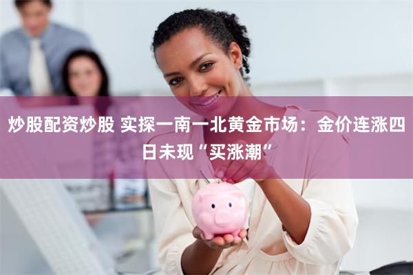 炒股配资炒股 实探一南一北黄金市场：金价连涨四日未现“买涨潮”