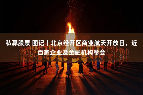 私募股票 图记｜北京经开区商业航天开放日，近百家企业及金融机构参会