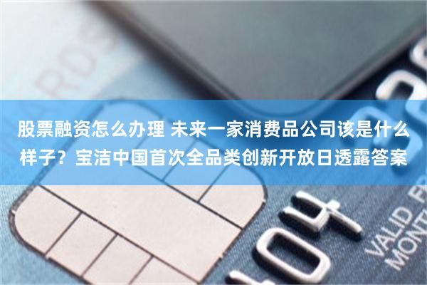 股票融资怎么办理 未来一家消费品公司该是什么样子？宝洁中国首次全品类创新开放日透露答案