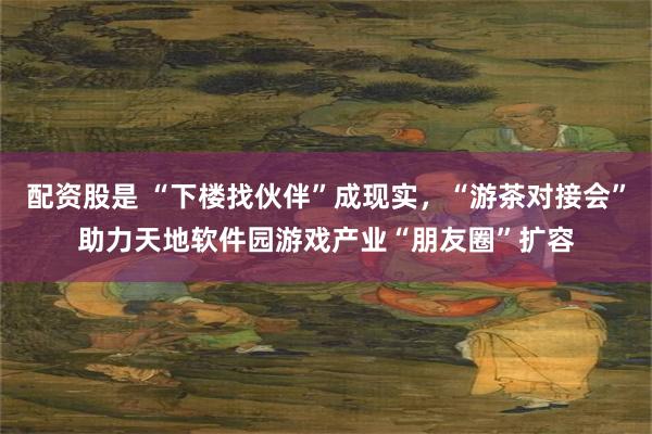 配资股是 “下楼找伙伴”成现实，“游茶对接会”助力天地软件园游戏产业“朋友圈”扩容
