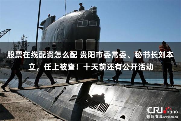 股票在线配资怎么配 贵阳市委常委、秘书长刘本立，任上被查！十天前还有公开活动