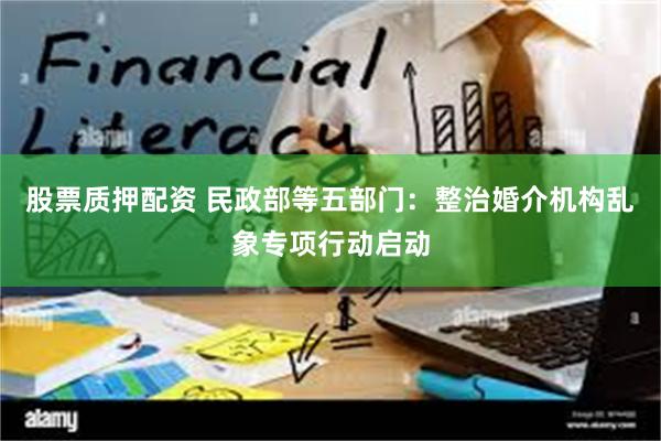 股票质押配资 民政部等五部门：整治婚介机构乱象专项行动启动