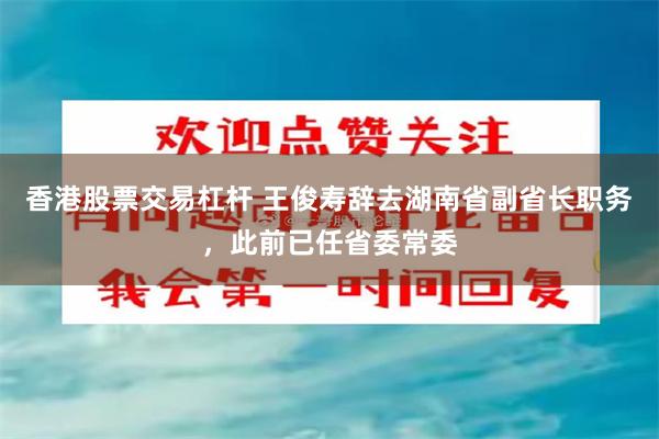 香港股票交易杠杆 王俊寿辞去湖南省副省长职务，此前已任省委常委