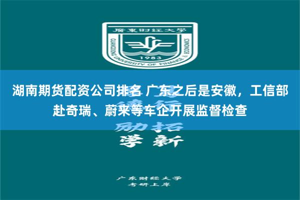湖南期货配资公司排名 广东之后是安徽，工信部赴奇瑞、蔚来等车企开展监督检查
