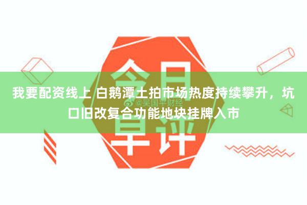我要配资线上 白鹅潭土拍市场热度持续攀升，坑口旧改复合功能地块挂牌入市