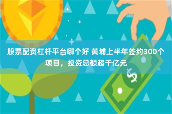 股票配资杠杆平台哪个好 黄埔上半年签约300个项目，投资总额超千亿元