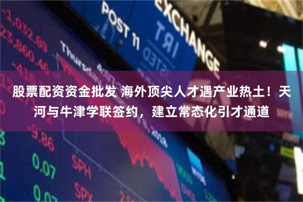 股票配资资金批发 海外顶尖人才遇产业热土!天河与牛津学联签约,建立常态化引才通道