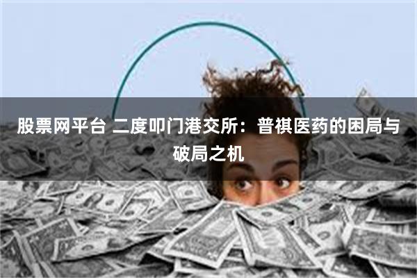 股票网平台 二度叩门港交所：普祺医药的困局与破局之机