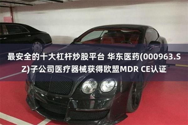 最安全的十大杠杆炒股平台 华东医药(000963.SZ)子公司医疗器械获得欧盟MDR CE认证