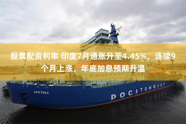 股票配资利率 印度7月通胀升至4.45%，连续9个月上涨，年底加息预期升温