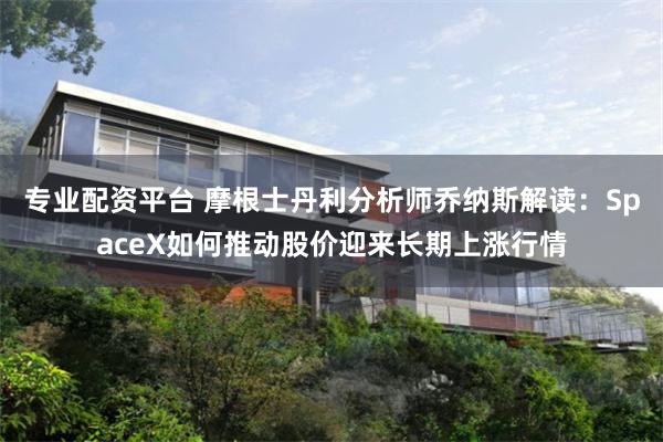 专业配资平台 摩根士丹利分析师乔纳斯解读：SpaceX如何推动股价迎来长期上涨行情