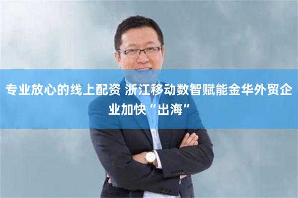 专业放心的线上配资 浙江移动数智赋能金华外贸企业加快“出海”
