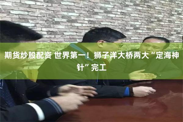 期货炒股配资 世界第一!狮子洋大桥两大“定海神针”完工
