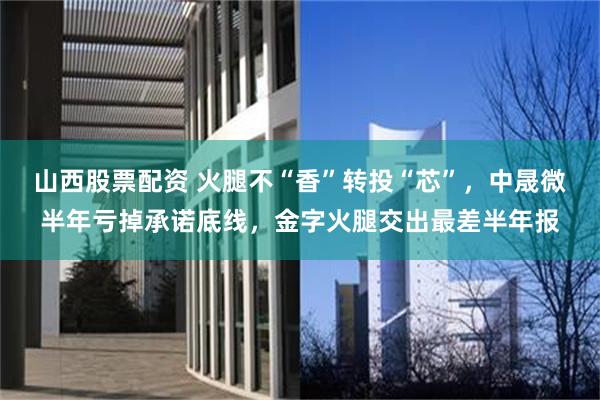 山西股票配资 火腿不“香”转投“芯”，中晟微半年亏掉承诺底线，金字火腿交出最差半年报