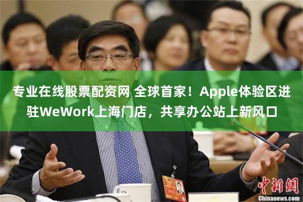 专业在线股票配资网 全球首家！Apple体验区进驻WeWork上海门店，共享办公站上新风口