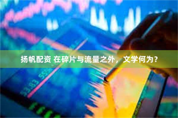 扬帆配资 在碎片与流量之外，文学何为？
