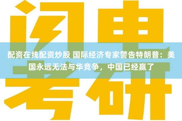 配资在线配资炒股 国际经济专家警告特朗普：美国永远无法与华竞争，中国已经赢了