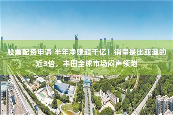 股票配资申请 半年净赚超千亿！销量是比亚迪的近3倍，丰田全球市场闷声领跑