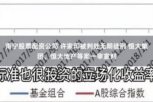 南宁股票配资公司 许家印被判处无期徒刑 恒大集团、恒大地产等案一审宣判