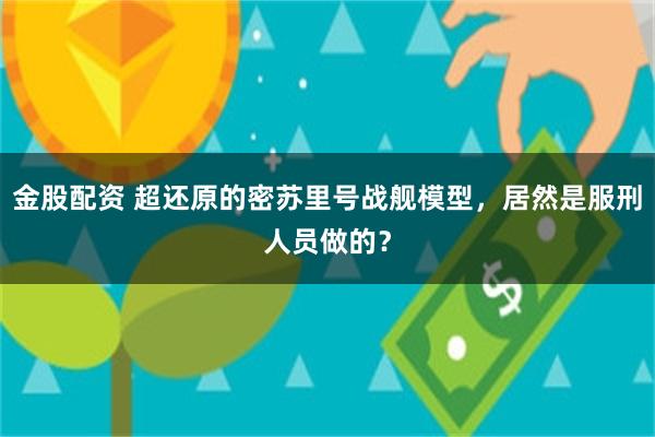 金股配资 超还原的密苏里号战舰模型，居然是服刑人员做的？