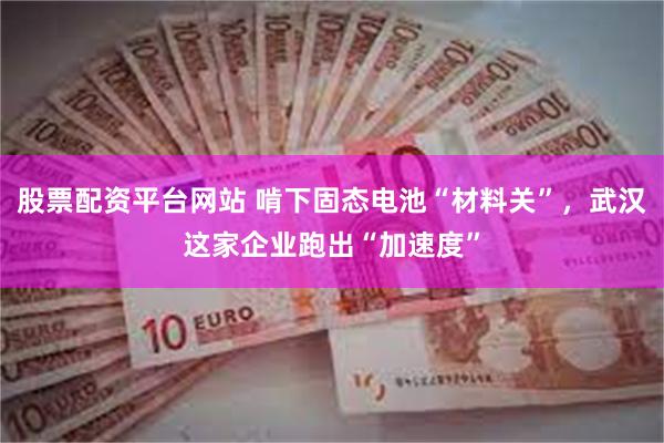 股票配资平台网站 啃下固态电池“材料关”，武汉这家企业跑出“加速度”