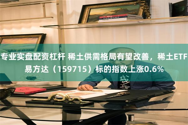 专业实盘配资杠杆 稀土供需格局有望改善，稀土ETF易方达（159715）标的指数上涨0.6%
