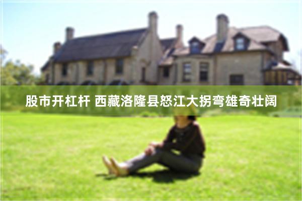 股市开杠杆 西藏洛隆县怒江大拐弯雄奇壮阔