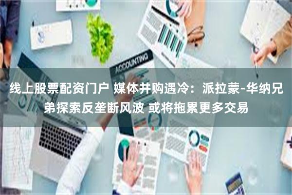 线上股票配资门户 媒体并购遇冷：派拉蒙‑华纳兄弟探索反垄断风波 或将拖累更多交易