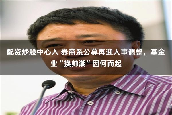 配资炒股中心入 券商系公募再迎人事调整，基金业“换帅潮”因何而起