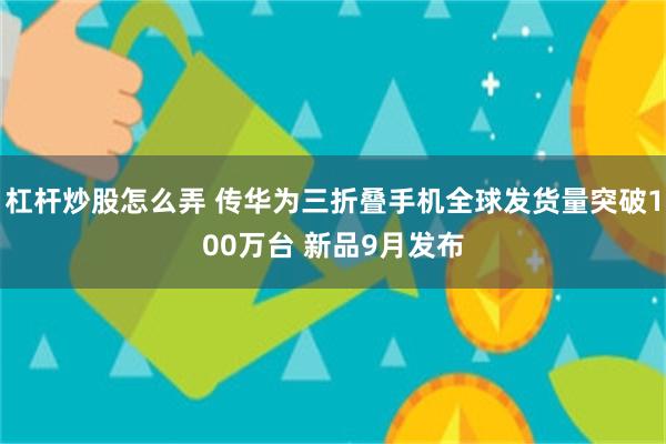 杠杆炒股怎么弄 传华为三折叠手机全球发货量突破100万台 新品9月发布